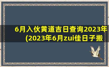 6月入伙黄道吉日查询2023年(2023年6月zui
佳日子搬 🐼 家吉日)